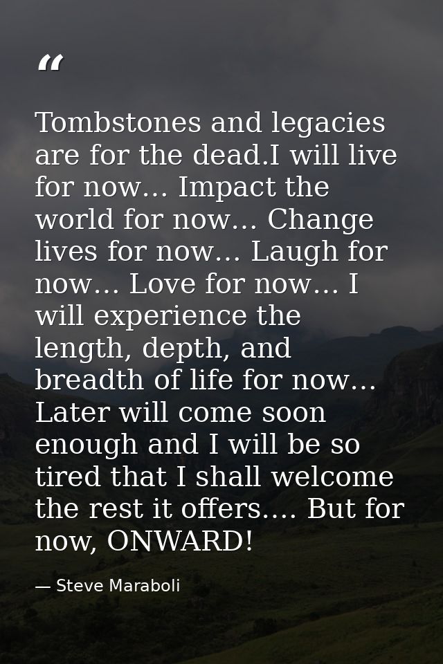 Tombstones and legacies are for the dead.I will live for now… Impact the world for now… Change lives for now… Laugh for  — Steve Maraboli