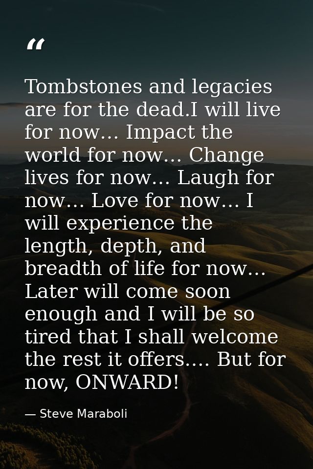Tombstones and legacies are for the dead.I will live for now… Impact the world for now… Change lives for now… Laugh for  — Steve Maraboli