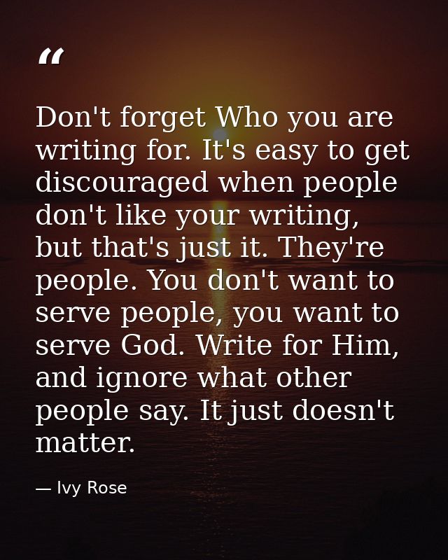 Don't forget Who you are writing for. It's easy to get discouraged when people don't like your writing, but that's just  — Ivy Rose