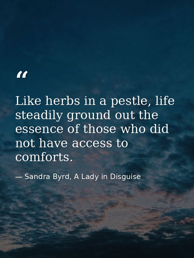 Like herbs in a pestle, life steadily ground out the essence of those who did not have access to comforts. — Sandra Byrd, A Lady in Disguise