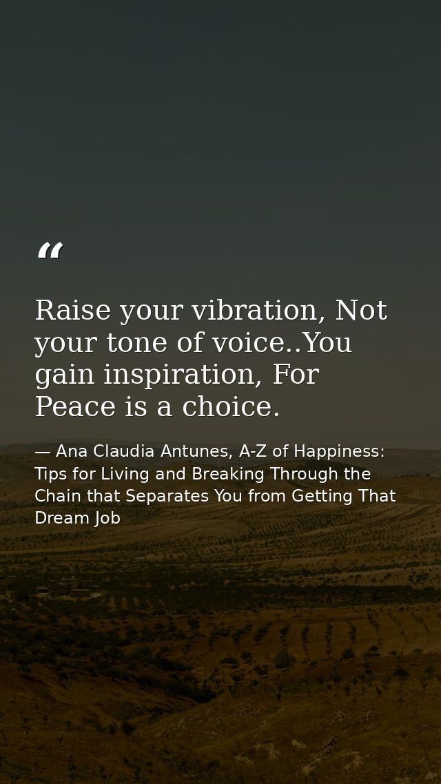 Raise your vibration, Not your tone of voice..You gain inspiration, For Peace is a choice. — Ana Claudia Antunes, A-Z of Happiness: Tips for Living and Breaking Through the Chain that Separates You from Getting That Dream Job