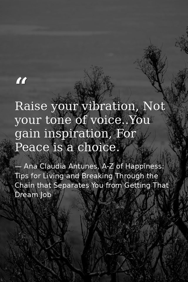 Raise your vibration, Not your tone of voice..You gain inspiration, For Peace is a choice. — Ana Claudia Antunes, A-Z of Happiness: Tips for Living and Breaking Through the Chain that Separates You from Getting That Dream Job