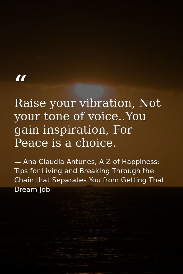 Raise your vibration, Not your tone of voice..You gain inspiration, For Peace is a choice. — Ana Claudia Antunes, A-Z of Happiness: Tips for Living and Breaking Through the Chain that Separates You from Getting That Dream Job