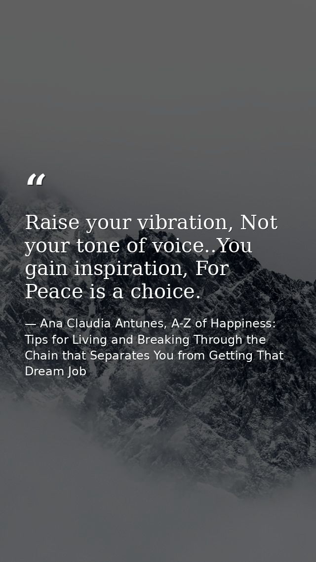 Raise your vibration, Not your tone of voice..You gain inspiration, For Peace is a choice. — Ana Claudia Antunes, A-Z of Happiness: Tips for Living and Breaking Through the Chain that Separates You from Getting That Dream Job