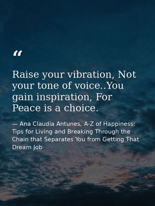 Raise your vibration, Not your tone of voice..You gain inspiration, For Peace is a choice. — Ana Claudia Antunes, A-Z of Happiness: Tips for Living and Breaking Through the Chain that Separates You from Getting That Dream Job