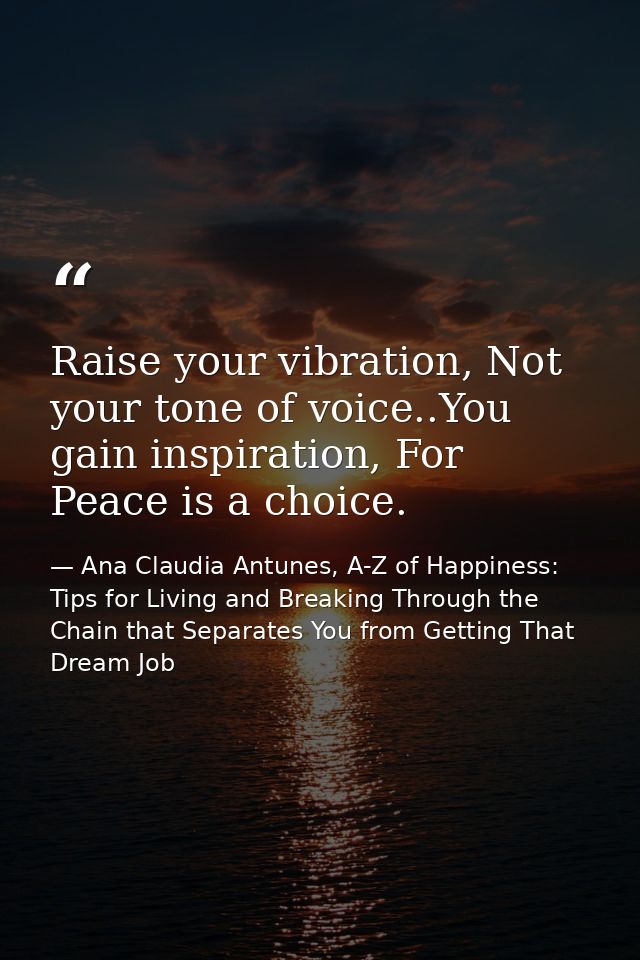 Raise your vibration, Not your tone of voice..You gain inspiration, For Peace is a choice. — Ana Claudia Antunes, A-Z of Happiness: Tips for Living and Breaking Through the Chain that Separates You from Getting That Dream Job