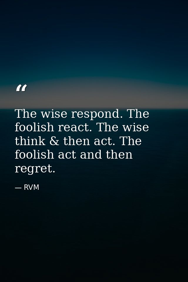 The wise respond. The foolish react. The wise think & then act. The foolish act and then regret. — RVM