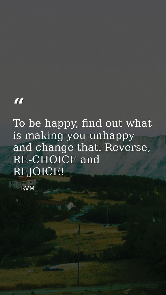 To be happy, find out what is making you unhappy and change that. Reverse, RE-CHOICE and REJOICE! — RVM