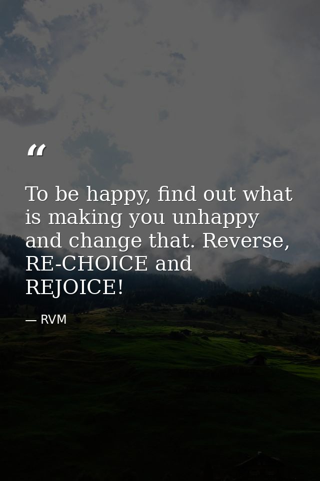 To be happy, find out what is making you unhappy and change that. Reverse, RE-CHOICE and REJOICE! — RVM