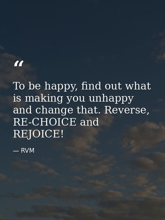 To be happy, find out what is making you unhappy and change that. Reverse, RE-CHOICE and REJOICE! — RVM