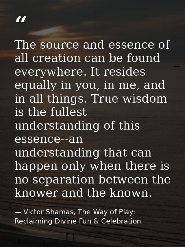 The source and essence of all creation can be found everywhere. It resides equally in you, in me, and in all things. Tru — Victor Shamas, The Way of Play: Reclaiming Divine Fun & Celebration