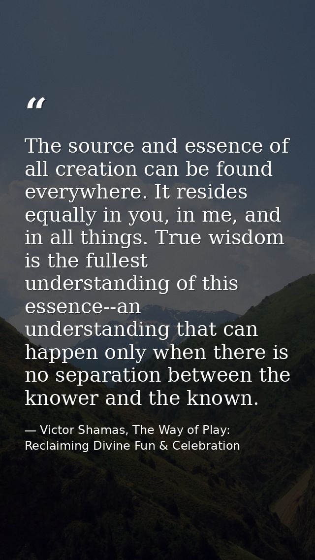 The source and essence of all creation can be found everywhere. It resides equally in you, in me, and in all things. Tru — Victor Shamas, The Way of Play: Reclaiming Divine Fun & Celebration