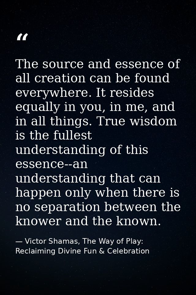 The source and essence of all creation can be found everywhere. It resides equally in you, in me, and in all things. Tru — Victor Shamas, The Way of Play: Reclaiming Divine Fun & Celebration