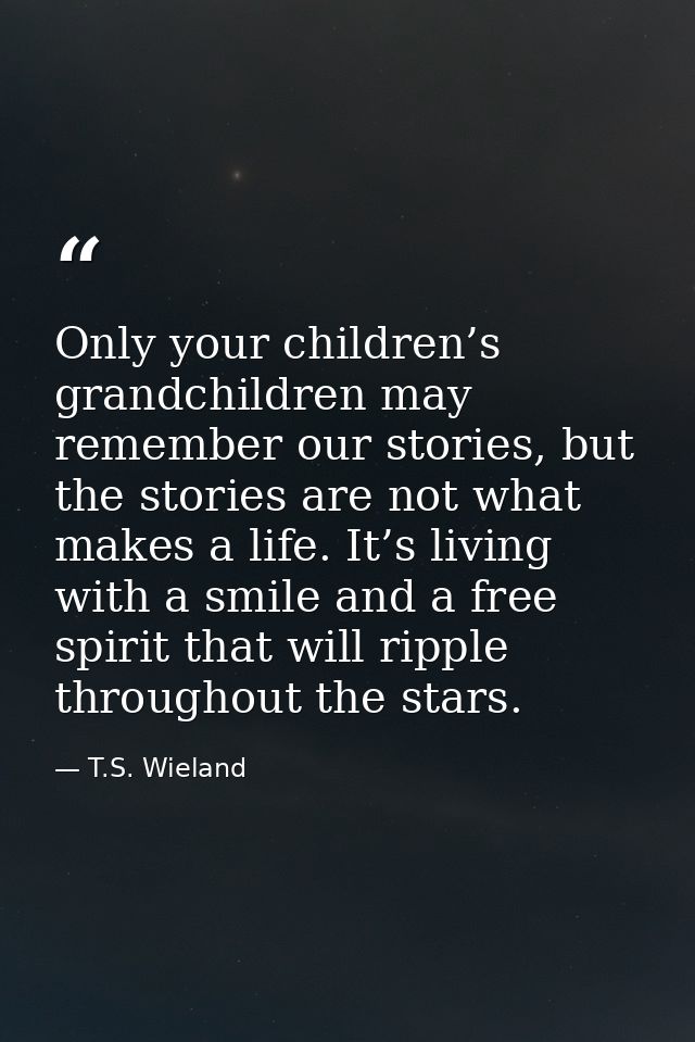 Only your children’s grandchildren may remember our stories, but the stories are not what makes a life. It’s living with — T.S. Wieland