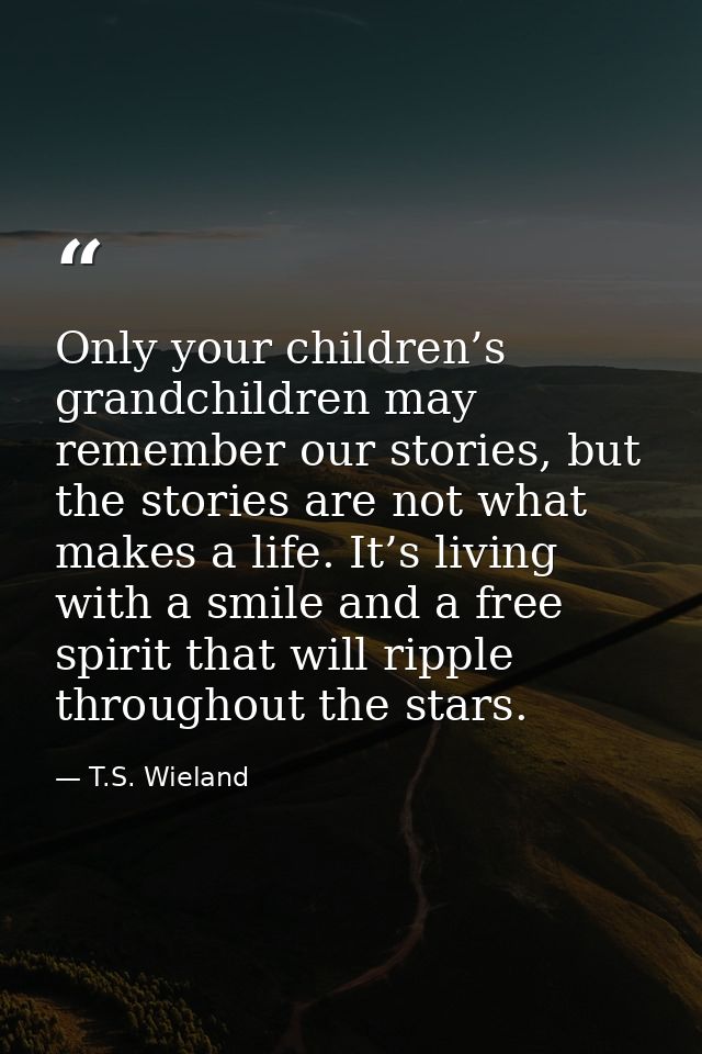 Only your children’s grandchildren may remember our stories, but the stories are not what makes a life. It’s living with — T.S. Wieland