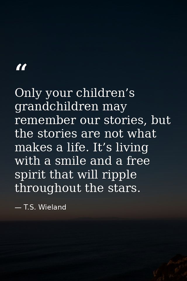 Only your children’s grandchildren may remember our stories, but the stories are not what makes a life. It’s living with — T.S. Wieland