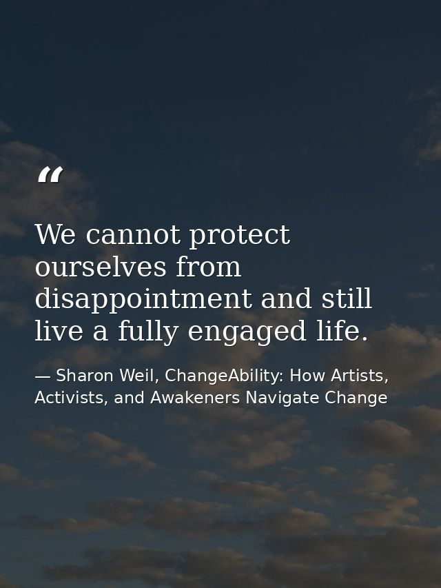 We cannot protect ourselves from disappointment and still live a fully engaged life. — Sharon Weil, ChangeAbility: How Artists, Activists, and Awakeners Navigate Change