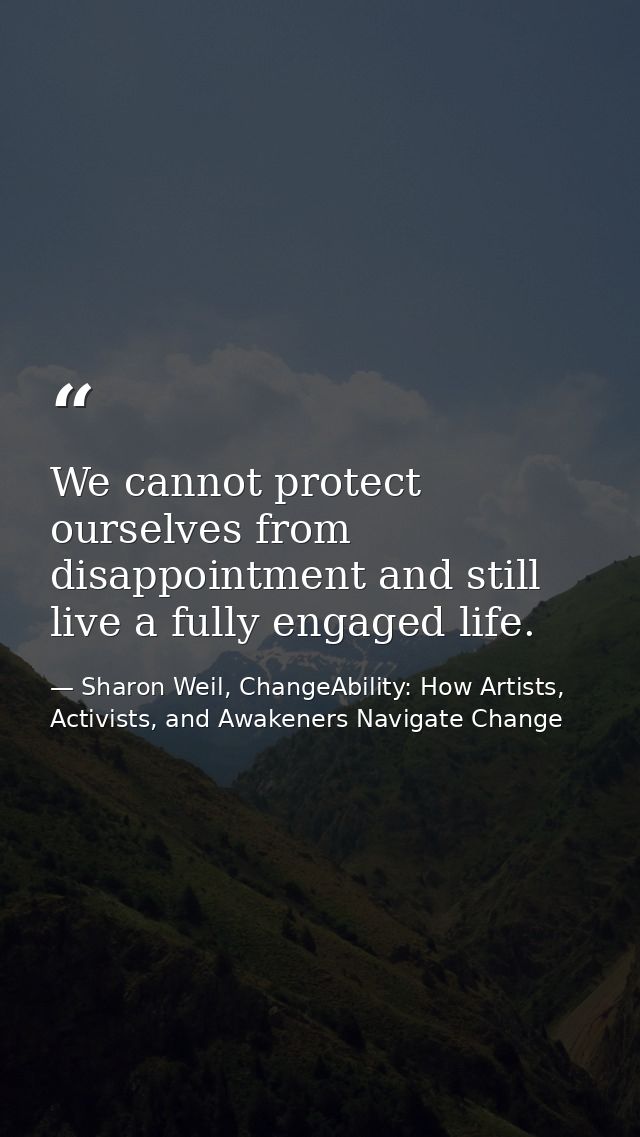 We cannot protect ourselves from disappointment and still live a fully engaged life. — Sharon Weil, ChangeAbility: How Artists, Activists, and Awakeners Navigate Change