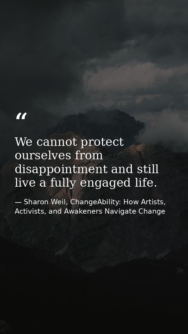 We cannot protect ourselves from disappointment and still live a fully engaged life. — Sharon Weil, ChangeAbility: How Artists, Activists, and Awakeners Navigate Change