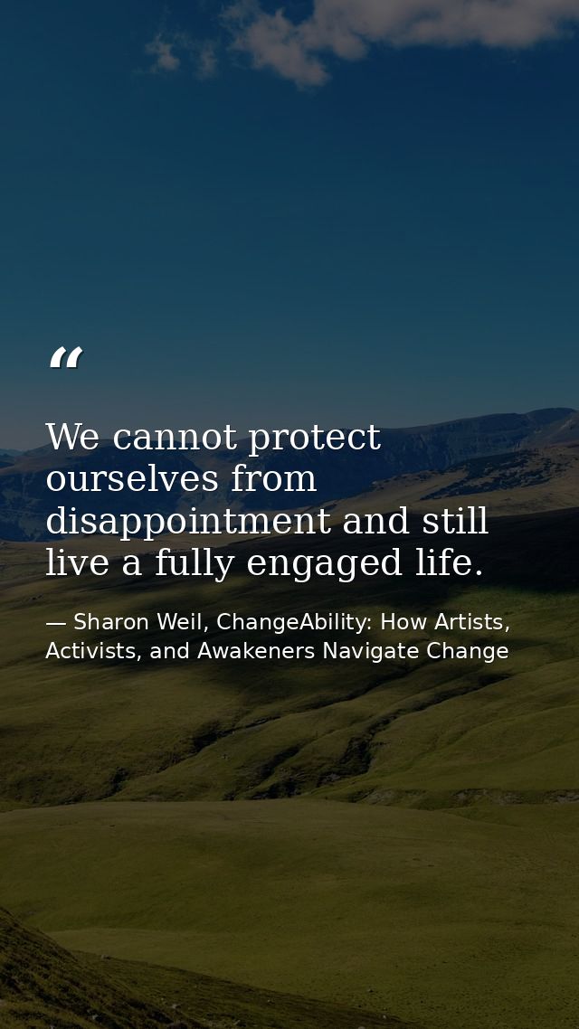 We cannot protect ourselves from disappointment and still live a fully engaged life. — Sharon Weil, ChangeAbility: How Artists, Activists, and Awakeners Navigate Change