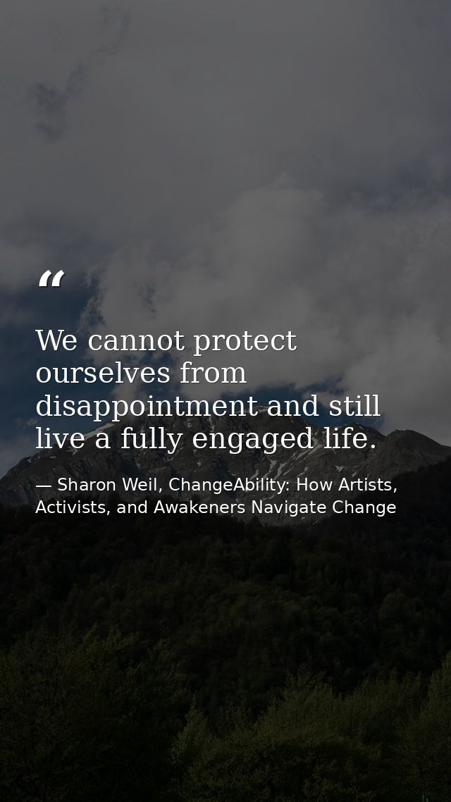 We cannot protect ourselves from disappointment and still live a fully engaged life. — Sharon Weil, ChangeAbility: How Artists, Activists, and Awakeners Navigate Change