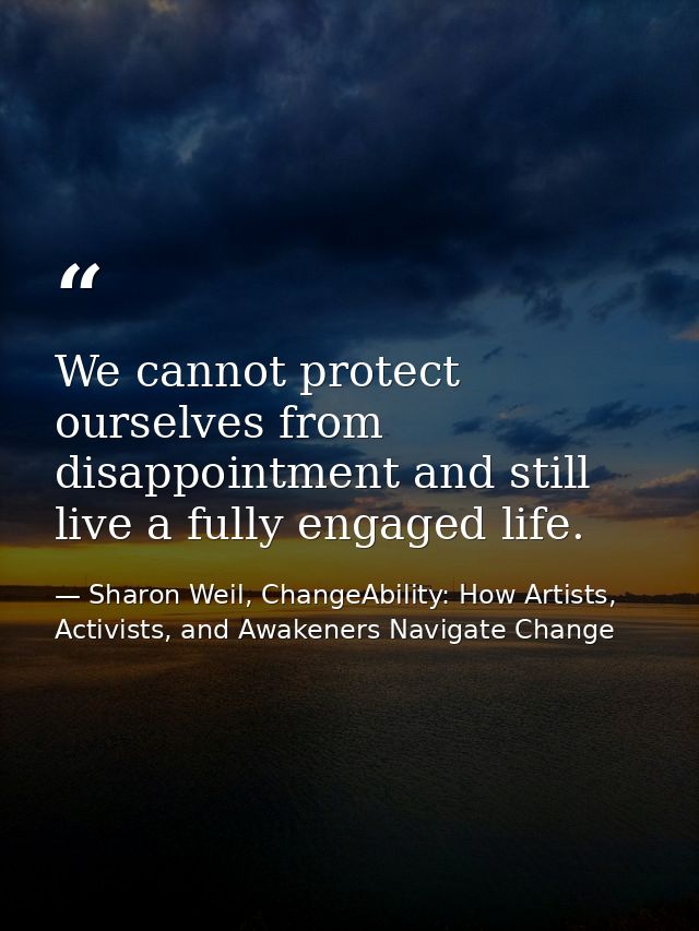 We cannot protect ourselves from disappointment and still live a fully engaged life. — Sharon Weil, ChangeAbility: How Artists, Activists, and Awakeners Navigate Change