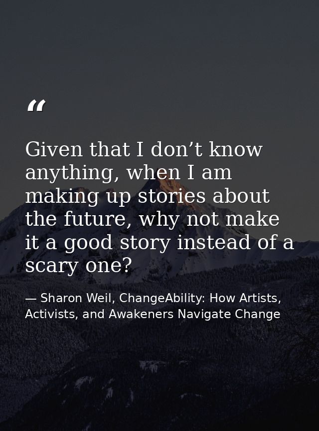 Given that I don’t know anything, when I am making up stories about the future, why not make it a good story instead of  — Sharon Weil, ChangeAbility: How Artists, Activists, and Awakeners Navigate Change
