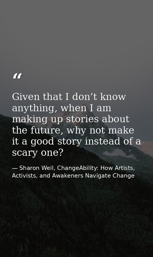 Given that I don’t know anything, when I am making up stories about the future, why not make it a good story instead of  — Sharon Weil, ChangeAbility: How Artists, Activists, and Awakeners Navigate Change