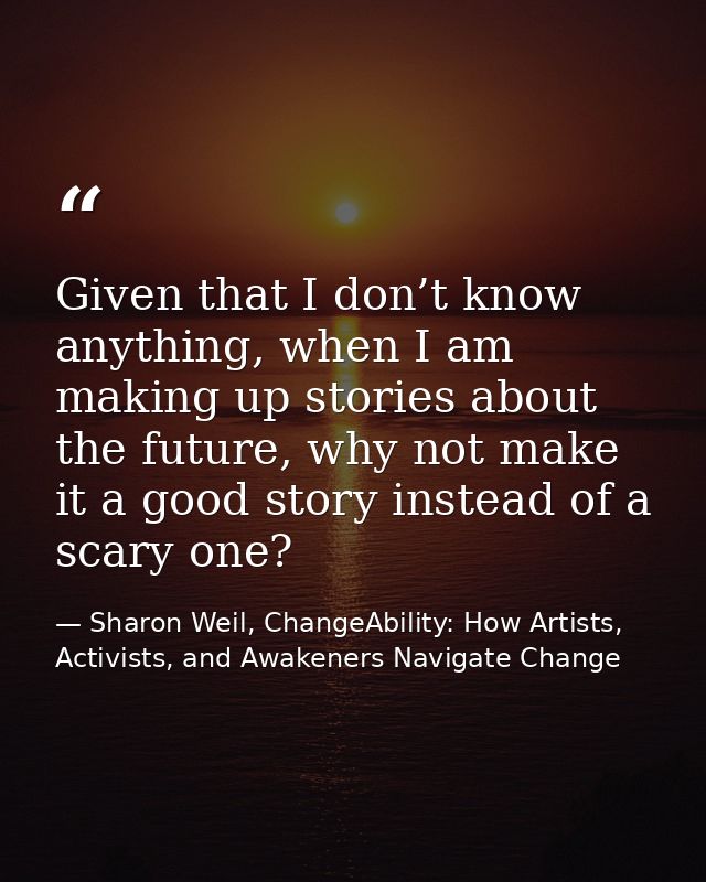 Given that I don’t know anything, when I am making up stories about the future, why not make it a good story instead of  — Sharon Weil, ChangeAbility: How Artists, Activists, and Awakeners Navigate Change