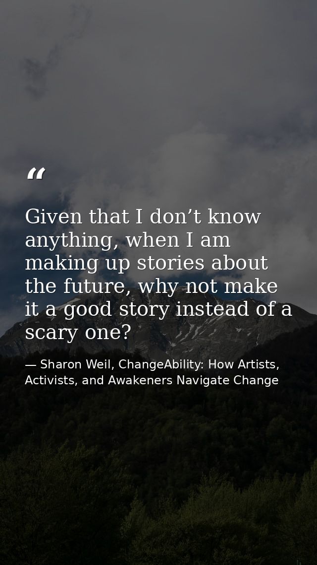 Given that I don’t know anything, when I am making up stories about the future, why not make it a good story instead of  — Sharon Weil, ChangeAbility: How Artists, Activists, and Awakeners Navigate Change