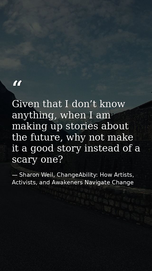 Given that I don’t know anything, when I am making up stories about the future, why not make it a good story instead of  — Sharon Weil, ChangeAbility: How Artists, Activists, and Awakeners Navigate Change