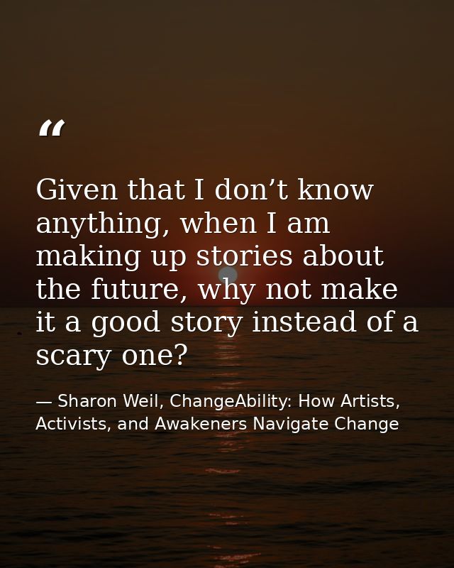 Given that I don’t know anything, when I am making up stories about the future, why not make it a good story instead of  — Sharon Weil, ChangeAbility: How Artists, Activists, and Awakeners Navigate Change