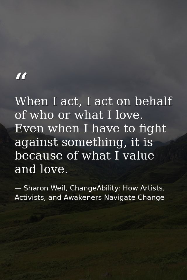 When I act, I act on behalf of who or what I love. Even when I have to fight against something, it is because of what I  — Sharon Weil, ChangeAbility: How Artists, Activists, and Awakeners Navigate Change
