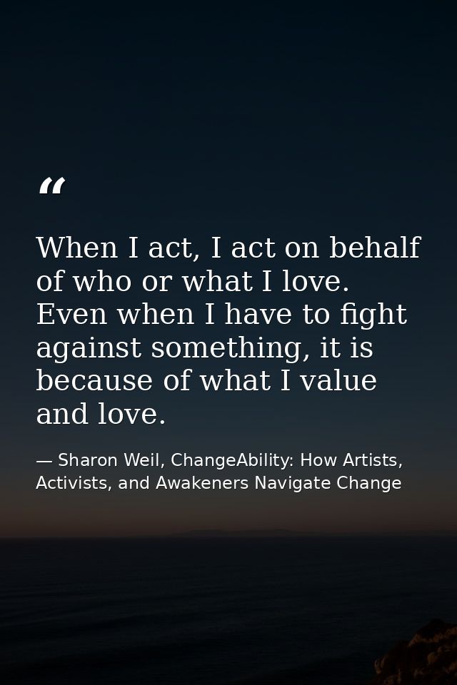 When I act, I act on behalf of who or what I love. Even when I have to fight against something, it is because of what I  — Sharon Weil, ChangeAbility: How Artists, Activists, and Awakeners Navigate Change