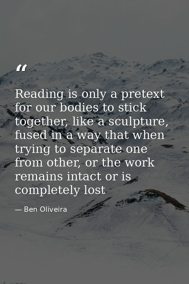 Reading is only a pretext for our bodies to stick together, like a sculpture, fused in a way that when trying to separat — Ben Oliveira