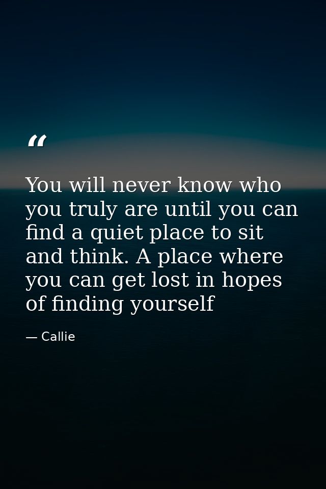 You will never know who you truly are until you can find a quiet place to sit and think. A place where you can get lost  — Callie