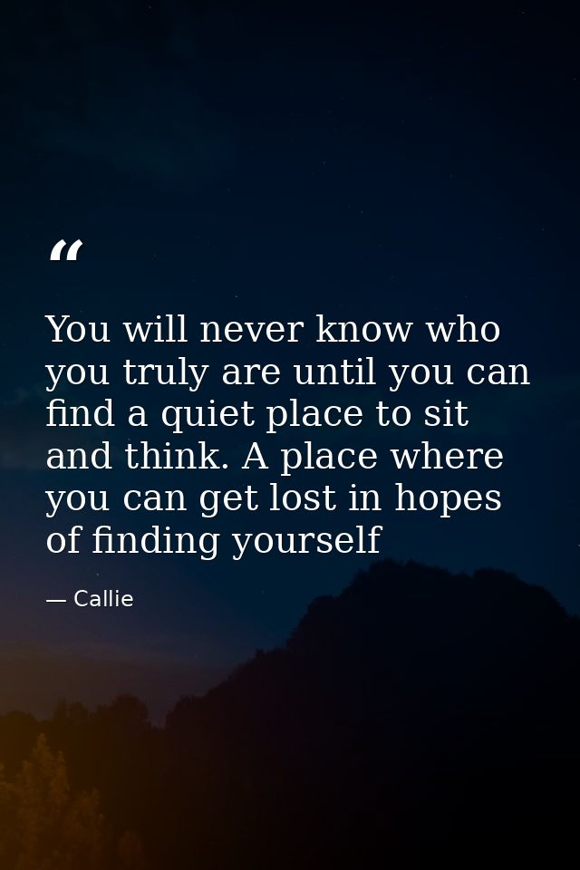 You will never know who you truly are until you can find a quiet place to sit and think. A place where you can get lost  — Callie