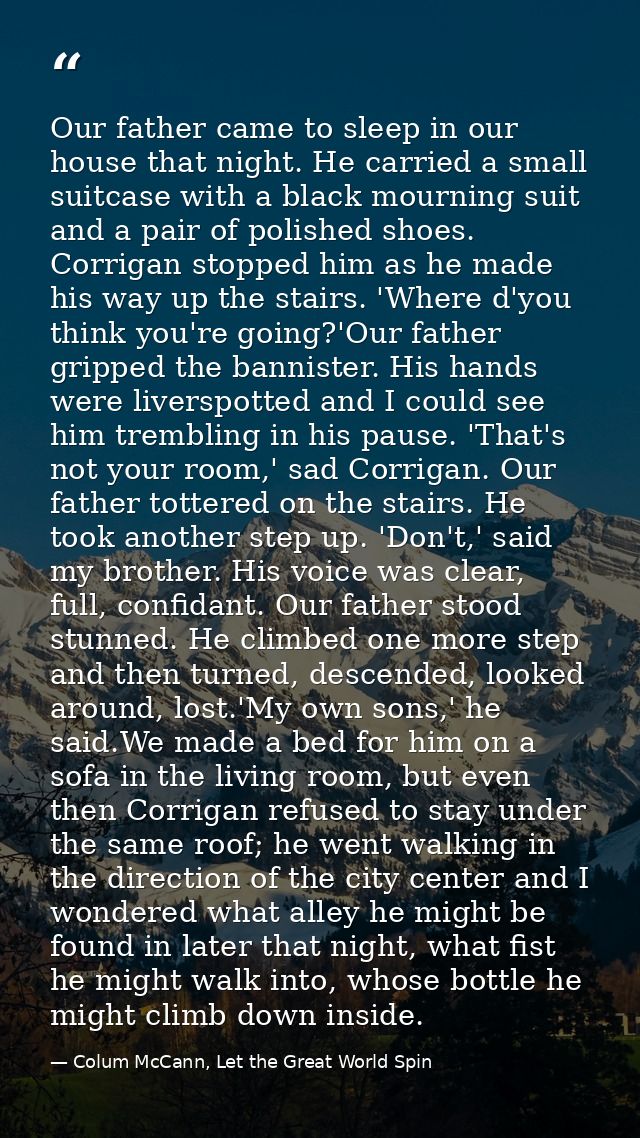 Our father came to sleep in our house that night. He carried a small suitcase with a black mourning suit and a pair of p — Colum McCann, Let the Great World Spin