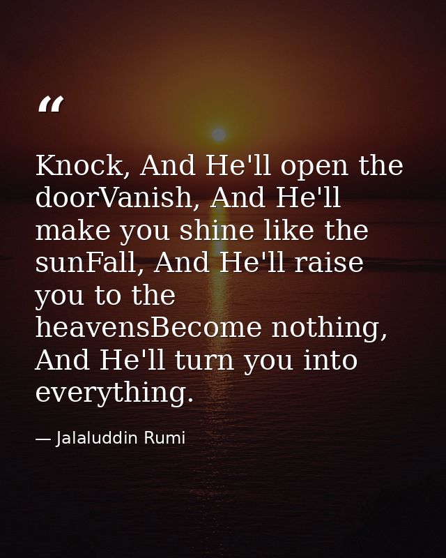 Knock, And He'll open the doorVanish, And He'll make you shine like the sunFall, And He'll raise you to the heavensBecom — Jalaluddin Rumi