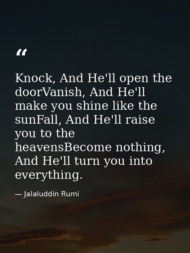 Knock, And He'll open the doorVanish, And He'll make you shine like the sunFall, And He'll raise you to the heavensBecom — Jalaluddin Rumi