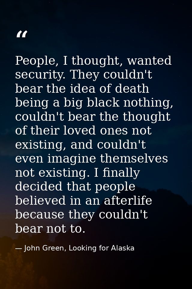 People, I thought, wanted security. They couldn't bear the idea of death being a big black nothing, couldn't bear the th — John Green, Looking for Alaska