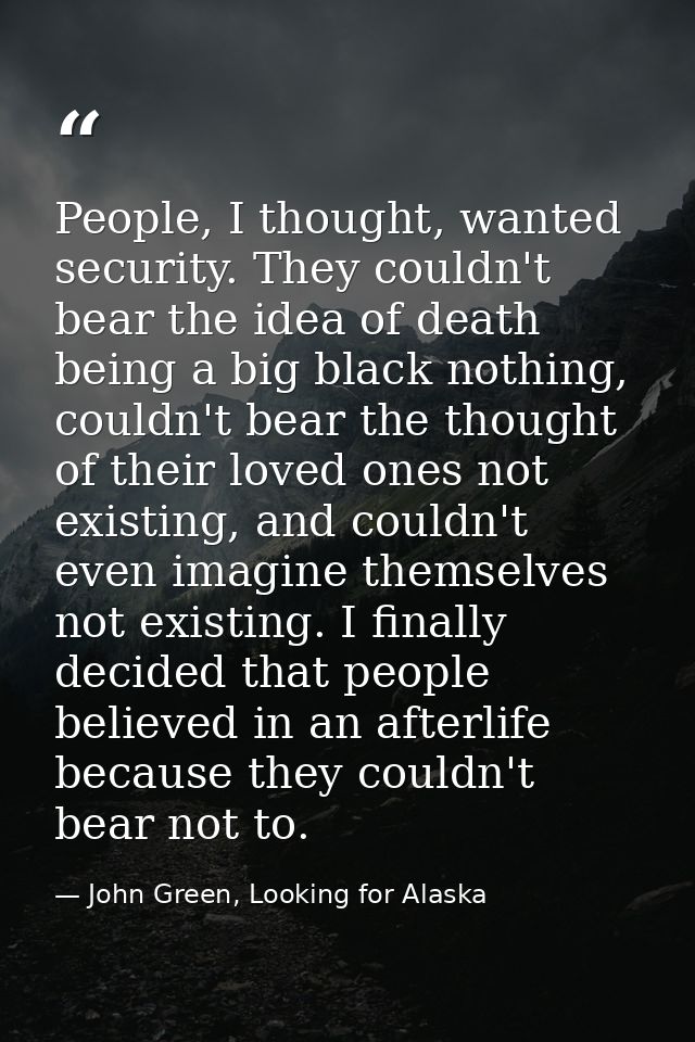 People, I thought, wanted security. They couldn't bear the idea of death being a big black nothing, couldn't bear the th — John Green, Looking for Alaska