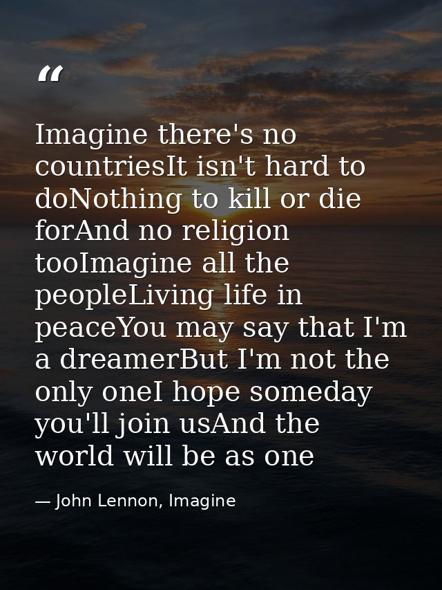 Imagine there's no countriesIt isn't hard to doNothing to kill or die forAnd no religion tooImagine all the peopleLiving — John Lennon, Imagine