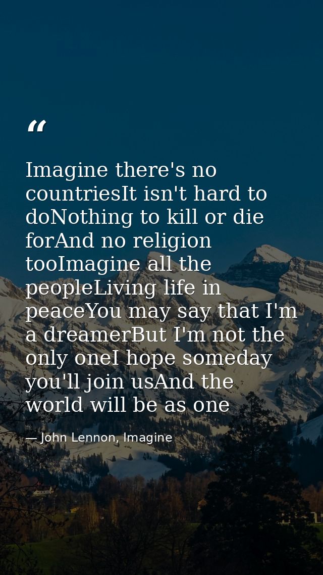Imagine there's no countriesIt isn't hard to doNothing to kill or die forAnd no religion tooImagine all the peopleLiving — John Lennon, Imagine