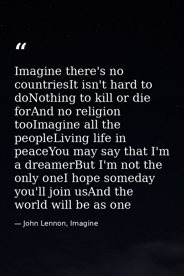 Imagine there's no countriesIt isn't hard to doNothing to kill or die forAnd no religion tooImagine all the peopleLiving — John Lennon, Imagine
