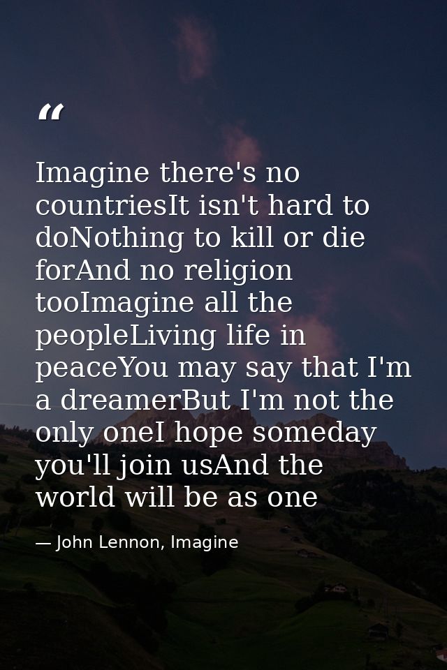Imagine there's no countriesIt isn't hard to doNothing to kill or die forAnd no religion tooImagine all the peopleLiving — John Lennon, Imagine