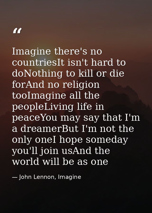 Imagine there's no countriesIt isn't hard to doNothing to kill or die forAnd no religion tooImagine all the peopleLiving — John Lennon, Imagine