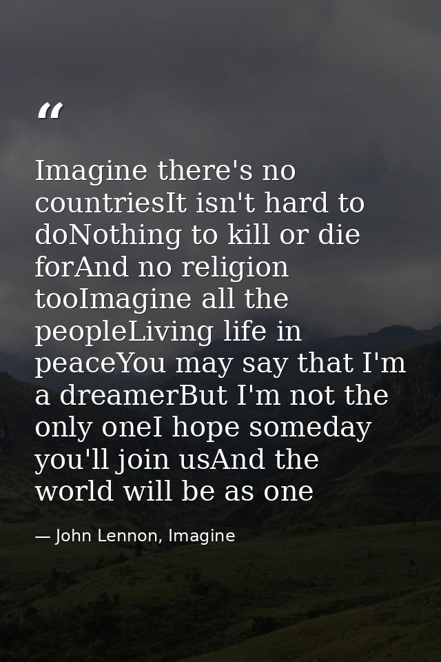 Imagine there's no countriesIt isn't hard to doNothing to kill or die forAnd no religion tooImagine all the peopleLiving — John Lennon, Imagine