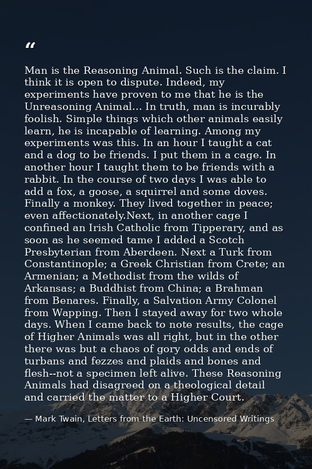 Man is the Reasoning Animal. Such is the claim. I think it is open to dispute. Indeed, my experiments have proven to me  — Mark Twain, Letters from the Earth: Uncensored Writings
