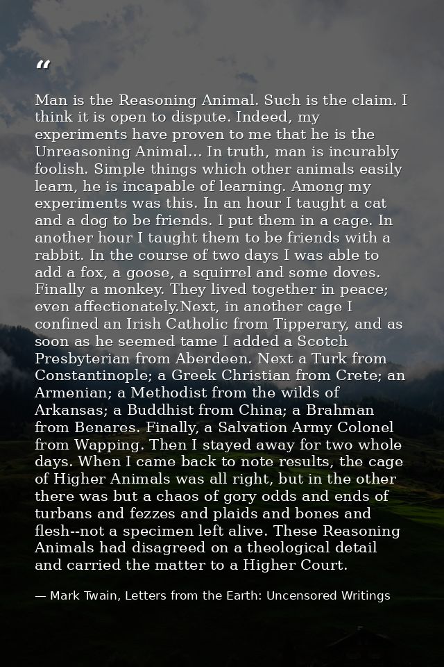 Man is the Reasoning Animal. Such is the claim. I think it is open to dispute. Indeed, my experiments have proven to me  — Mark Twain, Letters from the Earth: Uncensored Writings